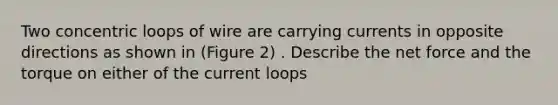 Two concentric loops of wire are carrying currents in opposite directions as shown in (Figure 2) . Describe the net force and the torque on either of the current loops