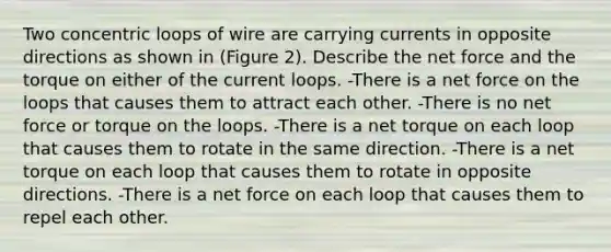 Two concentric loops of wire are carrying currents in opposite directions as shown in (Figure 2). Describe the net force and the torque on either of the current loops. -There is a net force on the loops that causes them to attract each other. -There is no net force or torque on the loops. -There is a net torque on each loop that causes them to rotate in the same direction. -There is a net torque on each loop that causes them to rotate in opposite directions. -There is a net force on each loop that causes them to repel each other.