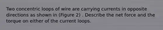 Two concentric loops of wire are carrying currents in opposite directions as shown in (Figure 2) . Describe the net force and the torque on either of the current loops.