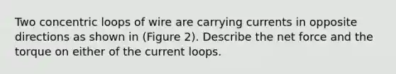 Two concentric loops of wire are carrying currents in opposite directions as shown in (Figure 2). Describe the net force and the torque on either of the current loops.