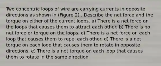 Two concentric loops of wire are carrying currents in opposite directions as shown in (Figure 2) . Describe the net force and the torque on either of the current loops. a) There is a net force on the loops that causes them to attract each other. b) There is no net force or torque on the loops. c) There is a net force on each loop that causes them to repel each other. d) There is a net torque on each loop that causes them to rotate in opposite directions. e) There is a net torque on each loop that causes them to rotate in the same direction