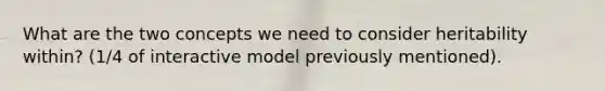 What are the two concepts we need to consider heritability within? (1/4 of interactive model previously mentioned).