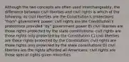 Although the two concepts are often used interchangeably, the difference between civil liberties and civil rights is which of the following: A) civil liberties are the Constitution's protections "from" government power; civil rights are the Constitution's protections provided "by" government power B) civil liberties are those rights protected by the state constitutions; civil rights are those rights only protected by the Constitution C) civil liberties are those rights protected by the Constitution; civil rights are those rights only protected by the state constitutions D) civil liberties are the rights afforded all Americans; civil rights are those special rights given minorities