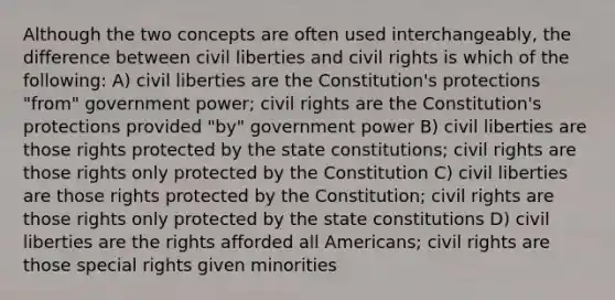 Although the two concepts are often used interchangeably, the difference between civil liberties and civil rights is which of the following: A) civil liberties are the Constitution's protections "from" government power; civil rights are the Constitution's protections provided "by" government power B) civil liberties are those rights protected by the state constitutions; civil rights are those rights only protected by the Constitution C) civil liberties are those rights protected by the Constitution; civil rights are those rights only protected by the state constitutions D) civil liberties are the rights afforded all Americans; civil rights are those special rights given minorities