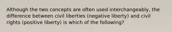 Although the two concepts are often used interchangeably, the difference between civil liberties (negative liberty) and civil rights (positive liberty) is which of the following?