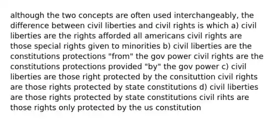 although the two concepts are often used interchangeably, the difference between civil liberties and civil rights is which a) civil liberties are the rights afforded all americans civil rights are those special rights given to minorities b) civil liberties are the constitutions protections "from" the gov power civil rights are the constitutions protections provided "by" the gov power c) civil liberties are those right protected by the consituttion civil rights are those rights protected by state constitutions d) civil liberties are those rights protected by state constitutions civil rihts are those rights only protected by the us constitution