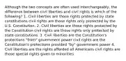 Although the two concepts are often used interchangeably, the difference between civil liberties and civil rights is which of the following? 1. Civil liberties are those rights protected by state constitutions civil rights are those rights only protected by the U.S. Constitution. 2. Civil liberties are those rights protected by the Constitution civil rights are those rights only protected by state constitutions. 3. Civil liberties are the Constitution's protections "from" government power civil rights are the Constitution's protections provided "by" government power 4. Civil liberties are the rights afforded all Americans civil rights are those special rights given to minorities