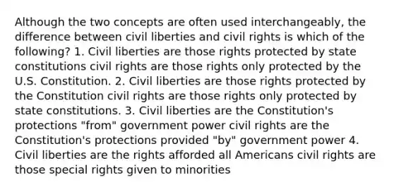 Although the two concepts are often used interchangeably, the difference between civil liberties and civil rights is which of the following? 1. Civil liberties are those rights protected by state constitutions civil rights are those rights only protected by the U.S. Constitution. 2. Civil liberties are those rights protected by the Constitution civil rights are those rights only protected by state constitutions. 3. Civil liberties are the Constitution's protections "from" government power civil rights are the Constitution's protections provided "by" government power 4. Civil liberties are the rights afforded all Americans civil rights are those special rights given to minorities