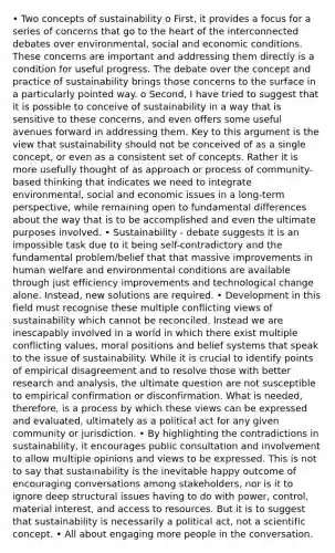 • Two concepts of sustainability o First, it provides a focus for a series of concerns that go to the heart of the interconnected debates over environmental, social and economic conditions. These concerns are important and addressing them directly is a condition for useful progress. The debate over the concept and practice of sustainability brings those concerns to the surface in a particularly pointed way. o Second, I have tried to suggest that it is possible to conceive of sustainability in a way that is sensitive to these concerns, and even offers some useful avenues forward in addressing them. Key to this argument is the view that sustainability should not be conceived of as a single concept, or even as a consistent set of concepts. Rather it is more usefully thought of as approach or process of community-based thinking that indicates we need to integrate environmental, social and economic issues in a long-term perspective, while remaining open to fundamental differences about the way that is to be accomplished and even the ultimate purposes involved. • Sustainability - debate suggests it is an impossible task due to it being self-contradictory and the fundamental problem/belief that that massive improvements in human welfare and environmental conditions are available through just efficiency improvements and technological change alone. Instead, new solutions are required. • Development in this field must recognise these multiple conflicting views of sustainability which cannot be reconciled. Instead we are inescapably involved in a world in which there exist multiple conflicting values, moral positions and belief systems that speak to the issue of sustainability. While it is crucial to identify points of empirical disagreement and to resolve those with better research and analysis, the ultimate question are not susceptible to empirical confirmation or disconfirmation. What is needed, therefore, is a process by which these views can be expressed and evaluated, ultimately as a political act for any given community or jurisdiction. • By highlighting the contradictions in sustainability, it encourages public consultation and involvement to allow multiple opinions and views to be expressed. This is not to say that sustainability is the inevitable happy outcome of encouraging conversations among stakeholders, nor is it to ignore deep structural issues having to do with power, control, material interest, and access to resources. But it is to suggest that sustainability is necessarily a political act, not a scientific concept. • All about engaging more people in the conversation.