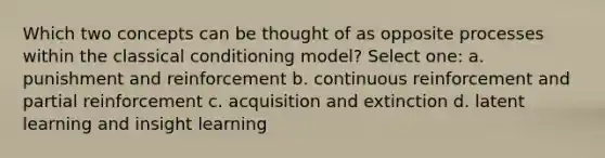 Which two concepts can be thought of as opposite processes within the classical conditioning model? Select one: a. punishment and reinforcement b. continuous reinforcement and partial reinforcement c. acquisition and extinction d. latent learning and insight learning