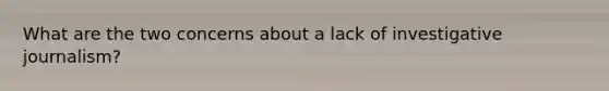 What are the two concerns about a lack of investigative journalism?