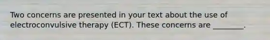 Two concerns are presented in your text about the use of electroconvulsive therapy (ECT). These concerns are ________.