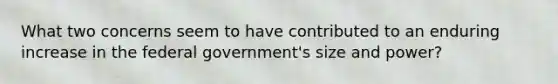 What two concerns seem to have contributed to an enduring increase in the federal government's size and power?