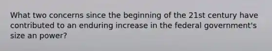 What two concerns since the beginning of the 21st century have contributed to an enduring increase in the federal government's size an power?