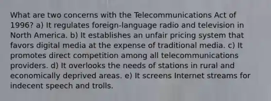 What are two concerns with the Telecommunications Act of 1996? a) It regulates foreign-language radio and television in North America. b) It establishes an unfair pricing system that favors digital media at the expense of traditional media. c) It promotes direct competition among all telecommunications providers. d) It overlooks the needs of stations in rural and economically deprived areas. e) It screens Internet streams for indecent speech and trolls.