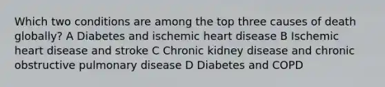 Which two conditions are among the top three causes of death globally? A Diabetes and ischemic heart disease B Ischemic heart disease and stroke C Chronic kidney disease and chronic obstructive pulmonary disease D Diabetes and COPD