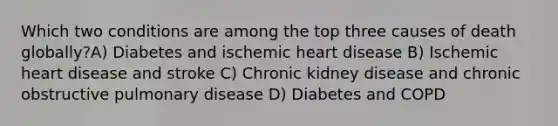 Which two conditions are among the top three causes of death globally?A) Diabetes and ischemic heart disease B) Ischemic heart disease and stroke C) Chronic kidney disease and chronic obstructive pulmonary disease D) Diabetes and COPD