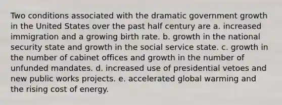 Two conditions associated with the dramatic government growth in the United States over the past half century are a. increased immigration and a growing birth rate. b. growth in the national security state and growth in the social service state. c. growth in the number of cabinet offices and growth in the number of unfunded mandates. d. increased use of presidential vetoes and new public works projects. e. accelerated global warming and the rising cost of energy.