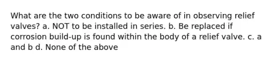 What are the two conditions to be aware of in observing relief valves? a. NOT to be installed in series. b. Be replaced if corrosion build-up is found within the body of a relief valve. c. a and b d. None of the above