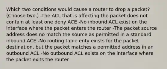 Which two conditions would cause a router to drop a packet? (Choose two.) -The ACL that is affecting the packet does not contain at least one deny ACE -No inbound ACL exist on the interface where the packet enters the router -The packet source address does no match the source as permitted in a standard inbound ACE -No routing table enty exists for the packet destination, but the packet matches a permitted address in an outbound ACL -No outbound ACL exists on the interface where the packet exits the router