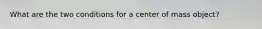 What are the two conditions for a center of mass object?