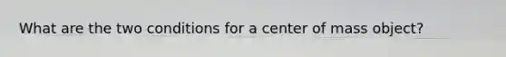 What are the two conditions for a center of mass object?