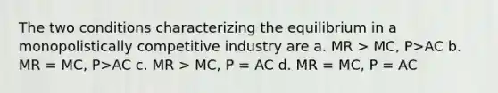 The two conditions characterizing the equilibrium in a monopolistically competitive industry are a. MR > MC, P>AC b. MR = MC, P>AC c. MR > MC, P = AC d. MR = MC, P = AC