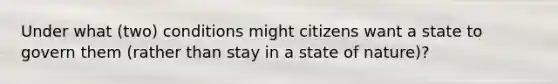 Under what (two) conditions might citizens want a state to govern them (rather than stay in a state of nature)?