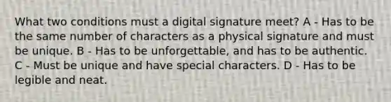 What two conditions must a digital signature meet? A - Has to be the same number of characters as a physical signature and must be unique. B - Has to be unforgettable, and has to be authentic. C - Must be unique and have special characters. D - Has to be legible and neat.