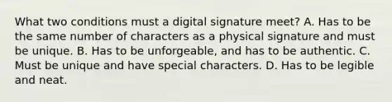 What two conditions must a digital signature meet? A. Has to be the same number of characters as a physical signature and must be unique. B. Has to be unforgeable, and has to be authentic. C. Must be unique and have special characters. D. Has to be legible and neat.