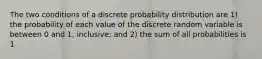 The two conditions of a discrete probability distribution are 1) the probability of each value of the discrete random variable is between 0 and 1, inclusive; and 2) the sum of all probabilities is 1