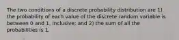 The two conditions of a discrete probability distribution are 1) the probability of each value of the discrete random variable is between 0 and 1, inclusive; and 2) the sum of all the probabilities is 1.