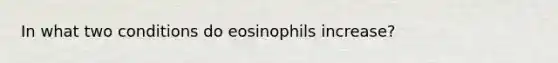 In what two conditions do eosinophils increase?