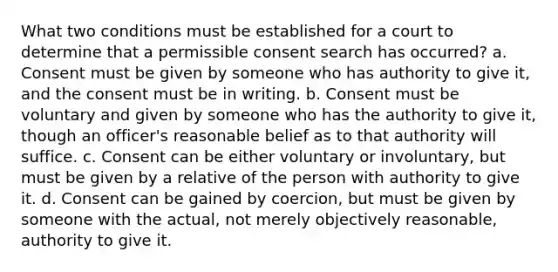 What two conditions must be established for a court to determine that a permissible consent search has occurred? a. Consent must be given by someone who has authority to give it, and the consent must be in writing. b. Consent must be voluntary and given by someone who has the authority to give it, though an officer's reasonable belief as to that authority will suffice. c. Consent can be either voluntary or involuntary, but must be given by a relative of the person with authority to give it. d. Consent can be gained by coercion, but must be given by someone with the actual, not merely objectively reasonable, authority to give it.