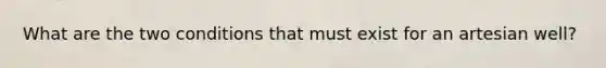 What are the two conditions that must exist for an artesian well?