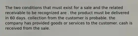 The two conditions that must exist for a sale and the related receivable to be recognized are . the product must be delivered in 60 days. collection from the customer is probable. the company has provided goods or services to the customer. cash is received from the sale.