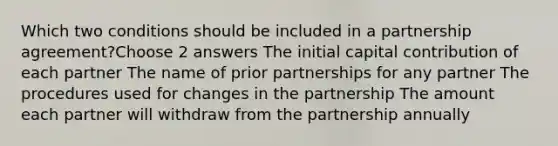 Which two conditions should be included in a partnership agreement?Choose 2 answers The initial capital contribution of each partner The name of prior partnerships for any partner The procedures used for changes in the partnership The amount each partner will withdraw from the partnership annually