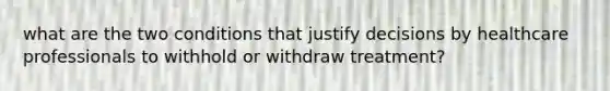 what are the two conditions that justify decisions by healthcare professionals to withhold or withdraw treatment?