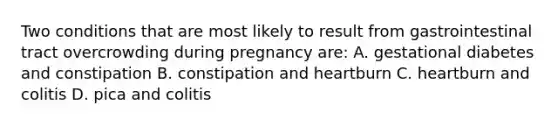 Two conditions that are most likely to result from gastrointestinal tract overcrowding during pregnancy are: A. gestational diabetes and constipation B. constipation and heartburn C. heartburn and colitis D. pica and colitis