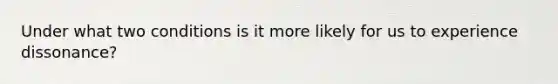 Under what two conditions is it more likely for us to experience dissonance?