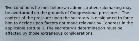 Two conditions be met before an administrative rulemaking may be overturned on the grounds of Congressional pressure: i. The content of the pressure upon the secretary is designated to force him to decide upon factors not made relevant by Congress in the applicable statute ii. The secretary's determination must be affected by those extraneous considerations