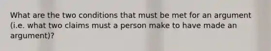 What are the two conditions that must be met for an argument (i.e. what two claims must a person make to have made an argument)?