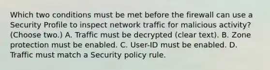 Which two conditions must be met before the firewall can use a Security Profile to inspect network traffic for malicious activity? (Choose two.) A. Traffic must be decrypted (clear text). B. Zone protection must be enabled. C. User-ID must be enabled. D. Traffic must match a Security policy rule.