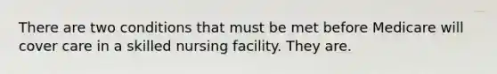 There are two conditions that must be met before Medicare will cover care in a skilled nursing facility. They are.