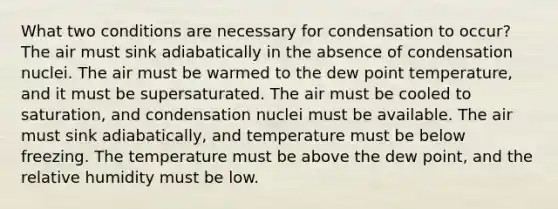 What two conditions are necessary for condensation to occur? The air must sink adiabatically in the absence of condensation nuclei. The air must be warmed to the dew point temperature, and it must be supersaturated. The air must be cooled to saturation, and condensation nuclei must be available. The air must sink adiabatically, and temperature must be below freezing. The temperature must be above the dew point, and the relative humidity must be low.