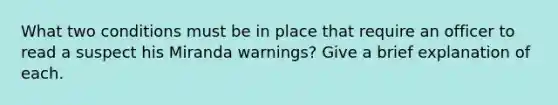 What two conditions must be in place that require an officer to read a suspect his Miranda warnings? Give a brief explanation of each.