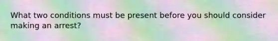 What two conditions must be present before you should consider making an arrest?