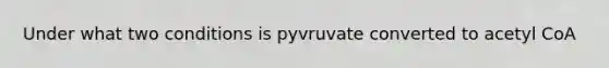 Under what two conditions is pyvruvate converted to acetyl CoA