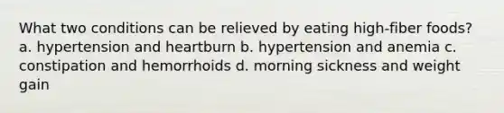 What two conditions can be relieved by eating high-fiber foods? a. hypertension and heartburn b. hypertension and anemia c. constipation and hemorrhoids d. morning sickness and weight gain