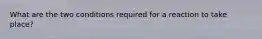 What are the two conditions required for a reaction to take place?